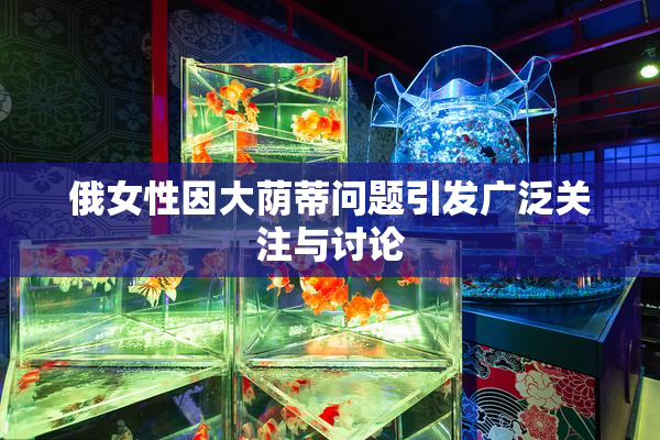 俄女性因大荫蒂问题引发广泛关注与讨论