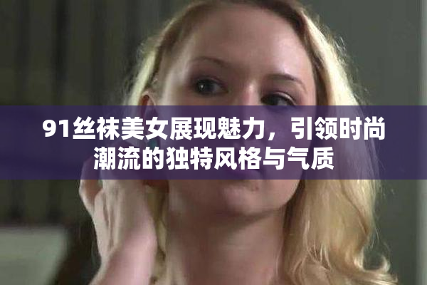 91丝袜美女展现魅力，引领时尚潮流的独特风格与气质