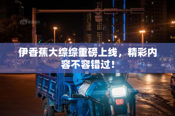 伊香蕉大综综重磅上线，精彩内容不容错过！