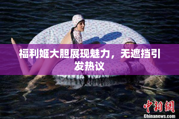 福利姬大胆展现魅力，无遮挡引发热议