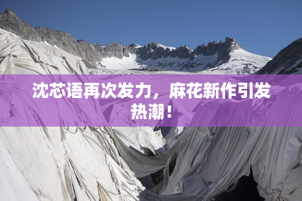 沈芯语再次发力，麻花新作引发热潮！