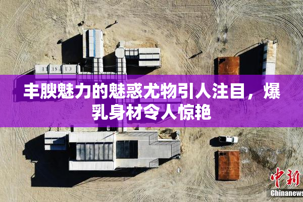 丰腴魅力的魅惑尤物引人注目，爆乳身材令人惊艳
