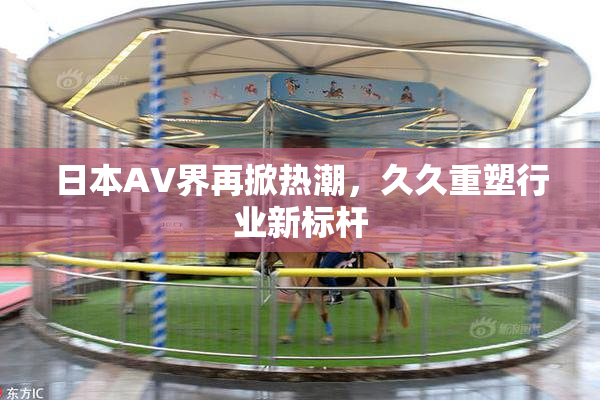 日本AV界再掀热潮，久久重塑行业新标杆