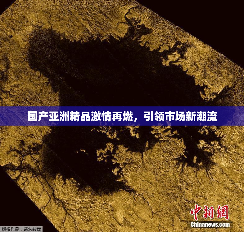 国产亚洲精品激情再燃，引领市场新潮流