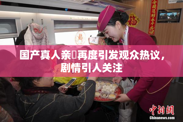 国产真人亲妺再度引发观众热议，剧情引人关注