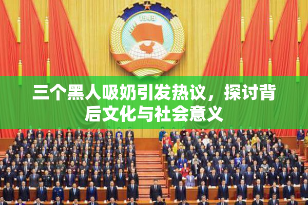 三个黑人吸奶引发热议，探讨背后文化与社会意义