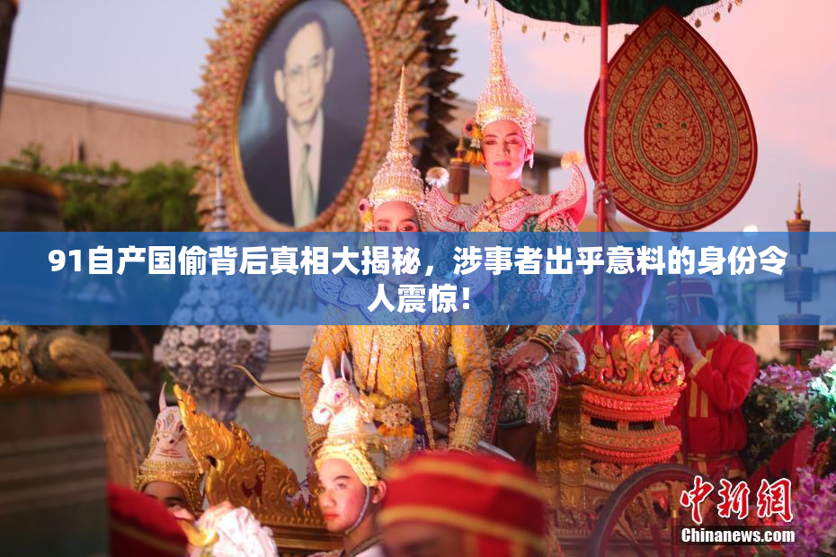 91自产国偷背后真相大揭秘，涉事者出乎意料的身份令人震惊！