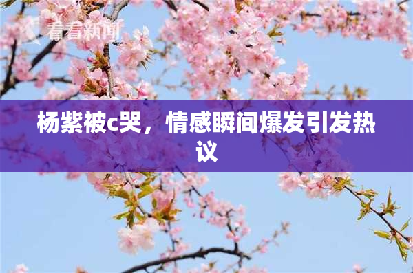 杨紫被c哭，情感瞬间爆发引发热议