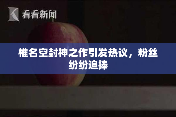 椎名空封神之作引发热议，粉丝纷纷追捧