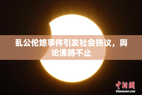 乱公伦媳事件引发社会热议，舆论沸腾不止
