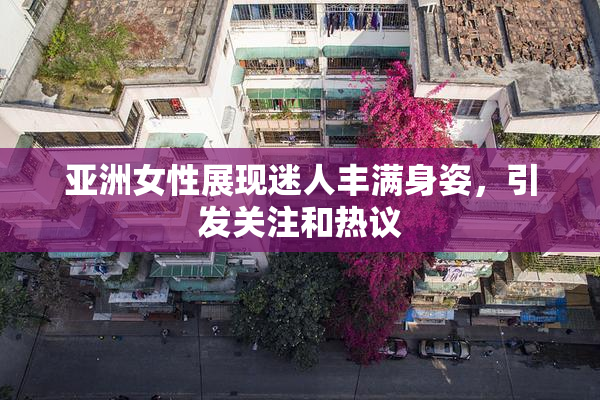 亚洲女性展现迷人丰满身姿，引发关注和热议