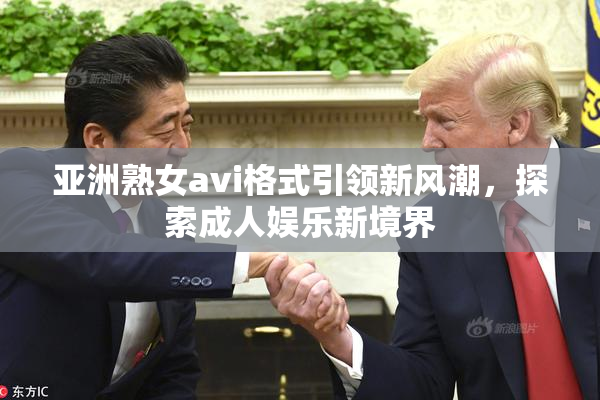 亚洲熟女avi格式引领新风潮，探索成人娱乐新境界
