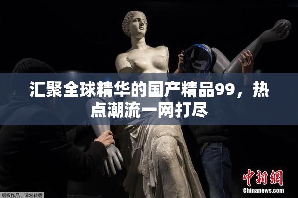 汇聚全球精华的国产精品99，热点潮流一网打尽