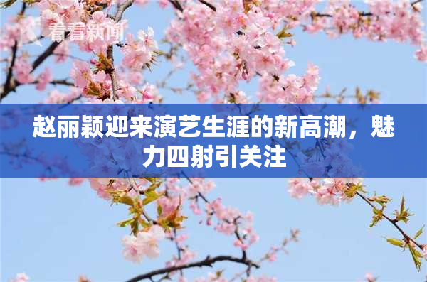 赵丽颖迎来演艺生涯的新高潮，魅力四射引关注