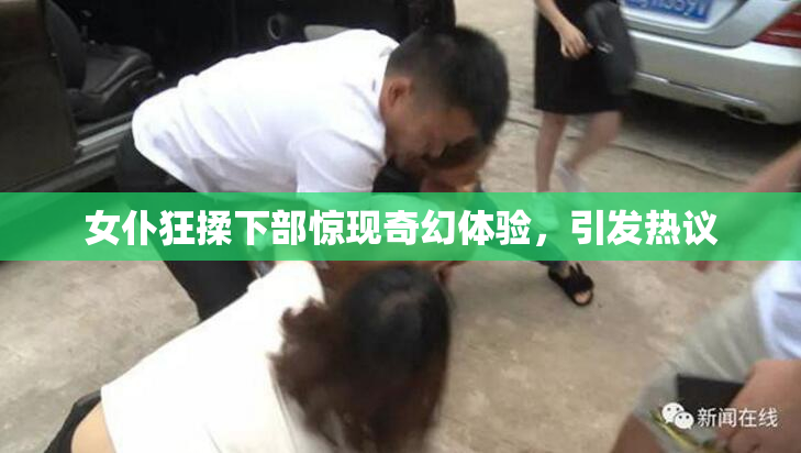 女仆狂揉下部惊现奇幻体验，引发热议