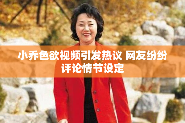 小乔色欲视频引发热议 网友纷纷评论情节设定