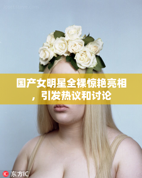 国产女明星全裸惊艳亮相，引发热议和讨论