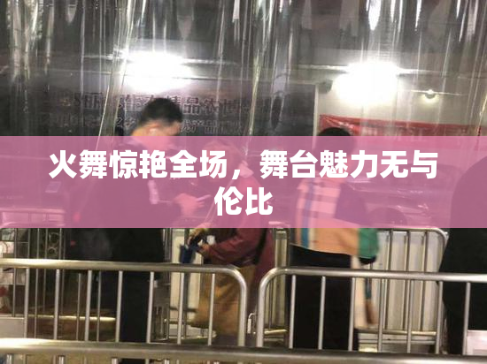 火舞惊艳全场，舞台魅力无与伦比
