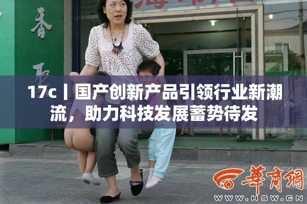 17c丨国产创新产品引领行业新潮流，助力科技发展蓄势待发