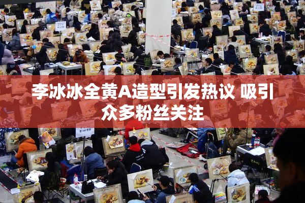 李冰冰全黄A造型引发热议 吸引众多粉丝关注