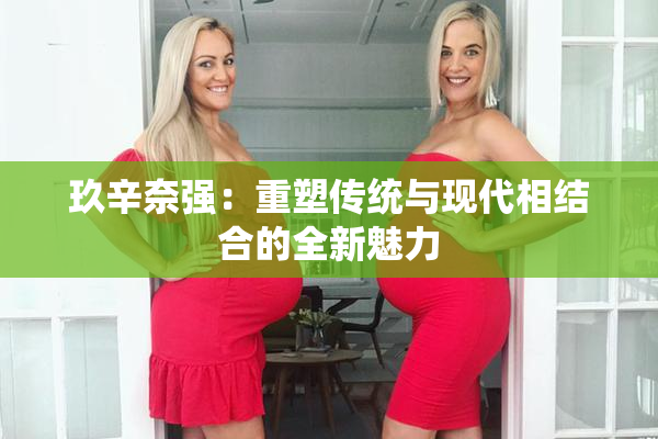 玖辛奈强：重塑传统与现代相结合的全新魅力