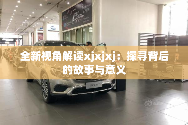 全新视角解读xjxjxj：探寻背后的故事与意义