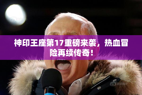 神印王座第17重磅来袭，热血冒险再续传奇！