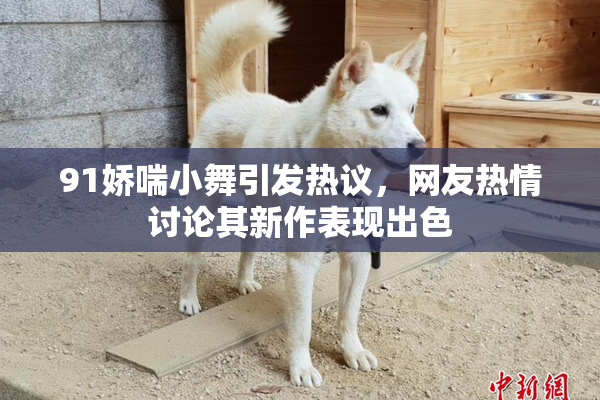 91娇喘小舞引发热议，网友热情讨论其新作表现出色