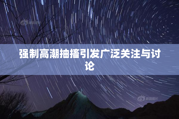 强制高潮抽搐引发广泛关注与讨论