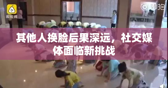 其他人换脸后果深远，社交媒体面临新挑战