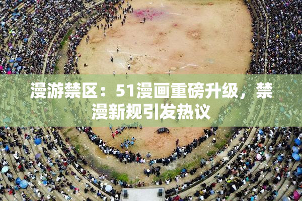 漫游禁区：51漫画重磅升级，禁漫新规引发热议