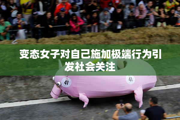 变态女子对自己施加极端行为引发社会关注