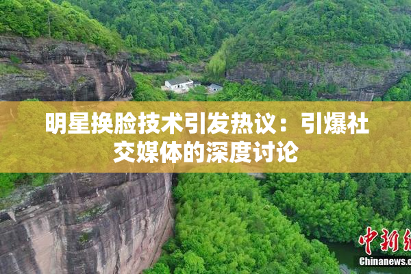 明星换脸技术引发热议：引爆社交媒体的深度讨论