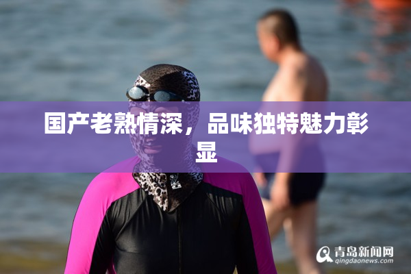 国产老熟情深，品味独特魅力彰显