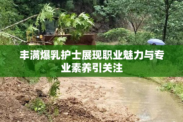 丰满爆乳护士展现职业魅力与专业素养引关注