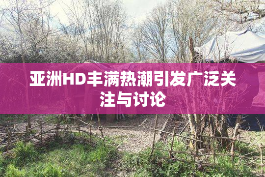 亚洲HD丰满热潮引发广泛关注与讨论