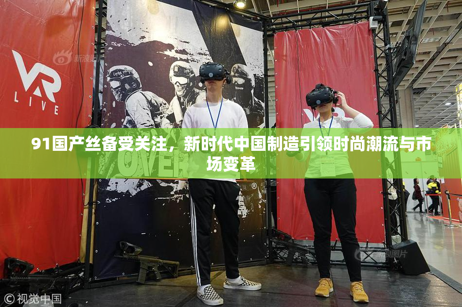 91国产丝备受关注，新时代中国制造引领时尚潮流与市场变革