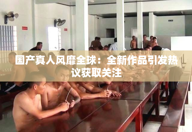 国产真人风靡全球：全新作品引发热议获取关注