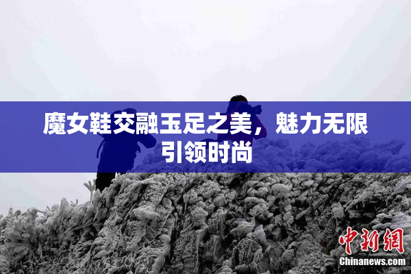 魔女鞋交融玉足之美，魅力无限引领时尚