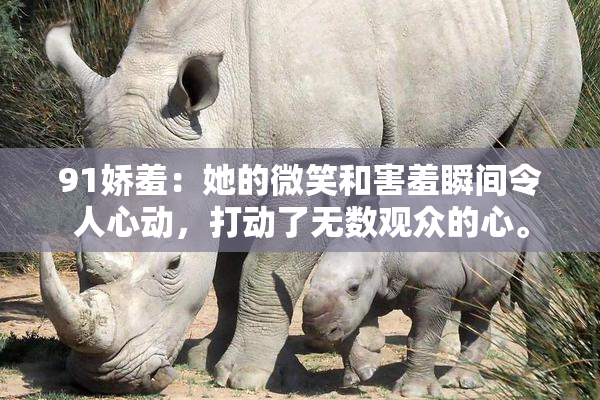 91娇羞：她的微笑和害羞瞬间令人心动，打动了无数观众的心。