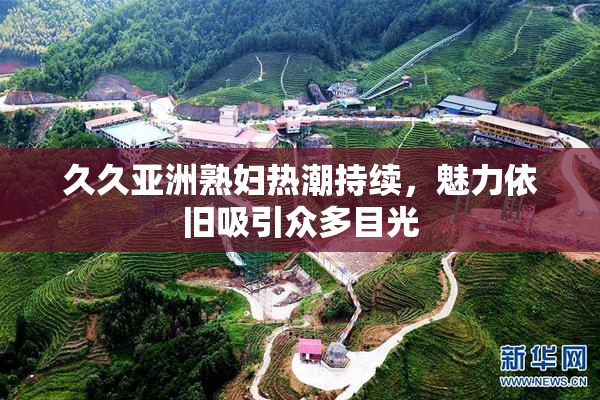 久久亚洲熟妇热潮持续，魅力依旧吸引众多目光