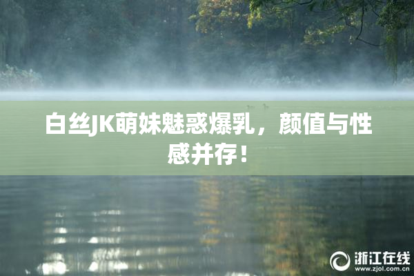 白丝JK萌妹魅惑爆乳，颜值与性感并存！