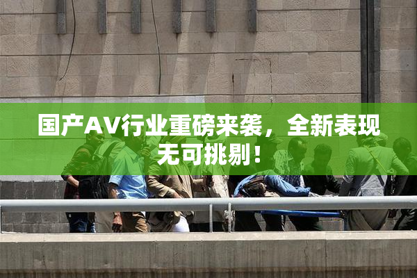 国产AV行业重磅来袭，全新表现无可挑剔！