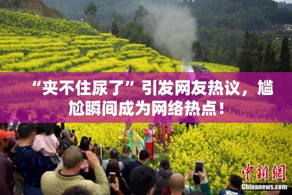 “夹不住尿了”引发网友热议，尴尬瞬间成为网络热点！