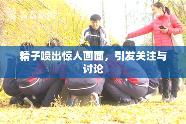 精子喷出惊人画面，引发关注与讨论