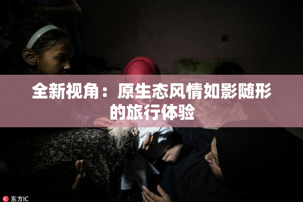 全新视角：原生态风情如影随形的旅行体验