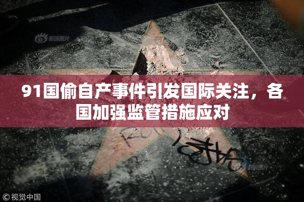 91国偷自产事件引发国际关注，各国加强监管措施应对