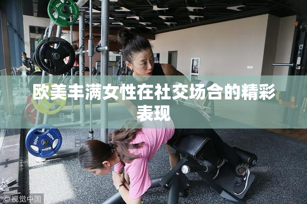欧美丰满女性在社交场合的精彩表现