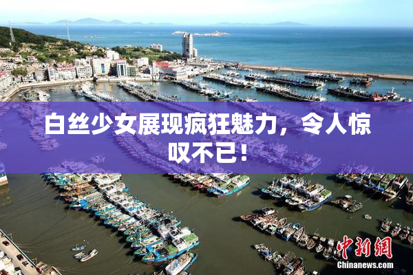 白丝少女展现疯狂魅力，令人惊叹不已！