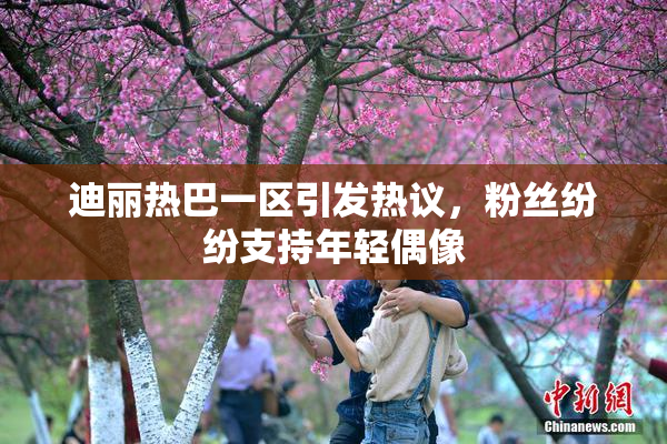 迪丽热巴一区引发热议，粉丝纷纷支持年轻偶像